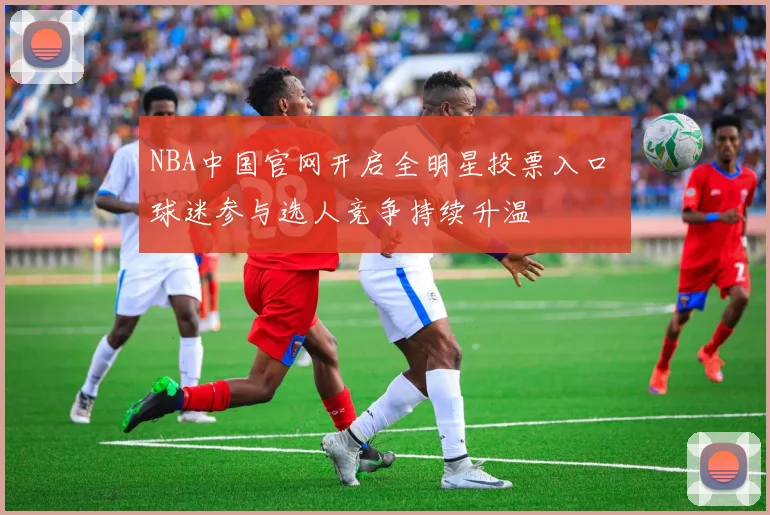 NBA中国官网开启全明星投票入口 球迷参与选人竞争持续升温