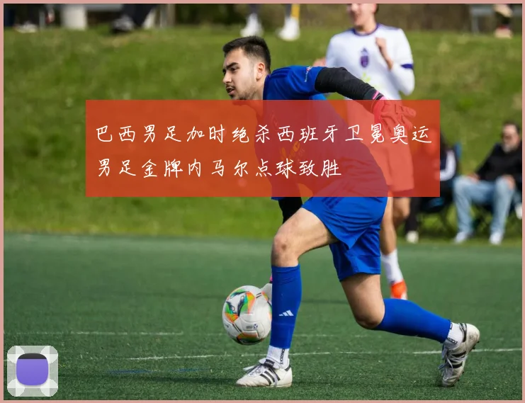 巴西男足加时绝杀西班牙卫冕奥运男足金牌内马尔点球致胜